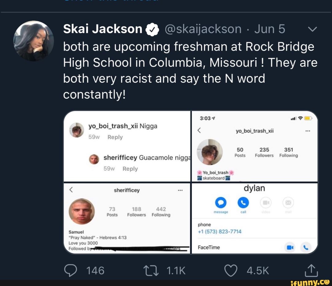 43 Skai Jackson Y Oskaijackson y 5 bothare upcoming freshman at Rock Bridge
High School in Columbia, Missouri They are
both very racist and say the N word
constantly!
yo_boi_trash_xii
® yo_boi_trash_xii Nigga
E) sherifficey Guacamole nigg4