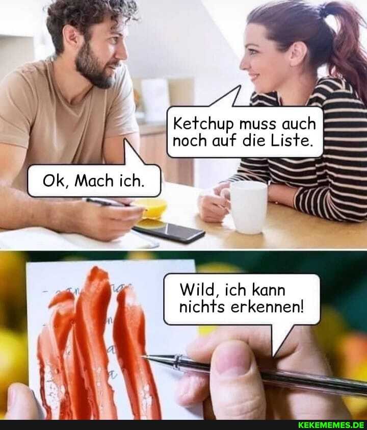 Ketchup muss auch I noch auf die Liste.
Mach ich.
Wild, ich kann nichts erkennen!