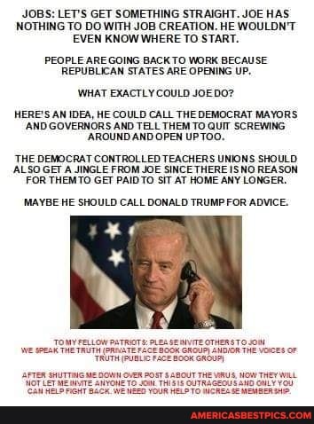 JOBS: LET'S GET SOMETHING STRAIGHT. JOE HAS NOTHING TO DO WITH JOB CREATION. HE WOULDN'T EVEN KNOW WHERE TO START.
PEOPLE AREGOING BACK TO WORK BECAUSE OPENING UP,
REPUBLICAN STATES ARE OPENING UP,
WHAT EXACTLY COULD JOEDO?
HERE'S AN IDEA, HE COULD CALL THE DEMOCRAT MAYORS
'AND GOVERNORS AND TELL THEM TO QUIT SCREWING
'AROUND AND OPEN UPTOO.
'THE DEMOCRAT CONTROLLED TEACHERS UNIONS SHOULD REASON ALSO .GET A JINGLE FROM GET JOE SINCE THERE ISNO REASON FOR THEMTO GET PAID TO SiT AT HOME ANY LONGER.
MAYBE HE SHOULD CALL DONALD TRUMP FOR ADVICE.
We THe TRUTM BGOK ENDION THE VOES OF