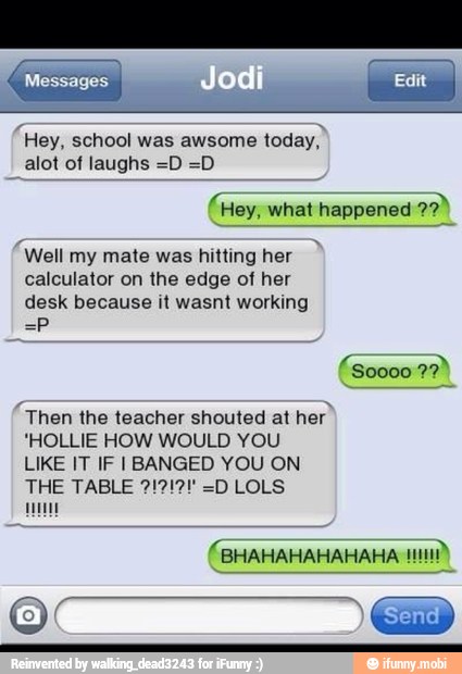 "Hey, school was awsome
today,
alot of laughs =D =D
(Hey, what happened
amy,
'Well
my mate was hitting her
calculator on the edge of her
desk because it wasnt working
"Then the teacher shouted at
her"
'HOLLIE HOW WOULD YOU
LIKE IT IF I BANGED YOU ON
Meme
(BHAHAHAHAHAHA