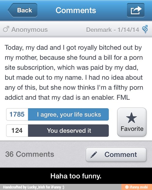 Back Comments Lad
Anonymous Denmark
1/14/14
Today, my dad and I got royally bitched out by
my mother, because she found a bill for a porn
site subscription, which was paid by my dad,
but made out to my name. I had no idea about
any of this, but she now thinks I'm
a filthy porn
addict and that my dad is an enabler. FML
1785 l agree, your life sucks Favorite
36 Comments Y Comment - Haha too funny.