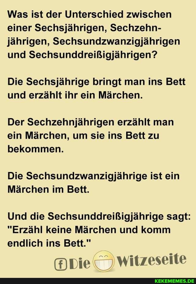 Was ist der Unterschied zwischen einer Sechsjährigen, Sechzehn- jährigen, Sechsundzwanzigjährigen und Sechsunddreißigjährigen?
Die Sechsjährige bringt man ins Bett und erzählt ihr ein Märchen.
Der Sechzehnjährigen erzählt man ein Märchen, um sie ins Bett zu bekommen.
Die Sechsundzwanzigjährige ist ein
Märchen im Bett.
Und die Sechsunddreißigjährige sagt:
"Erzähl keine Märchen und komm endlich ins Bett."
witzeseite