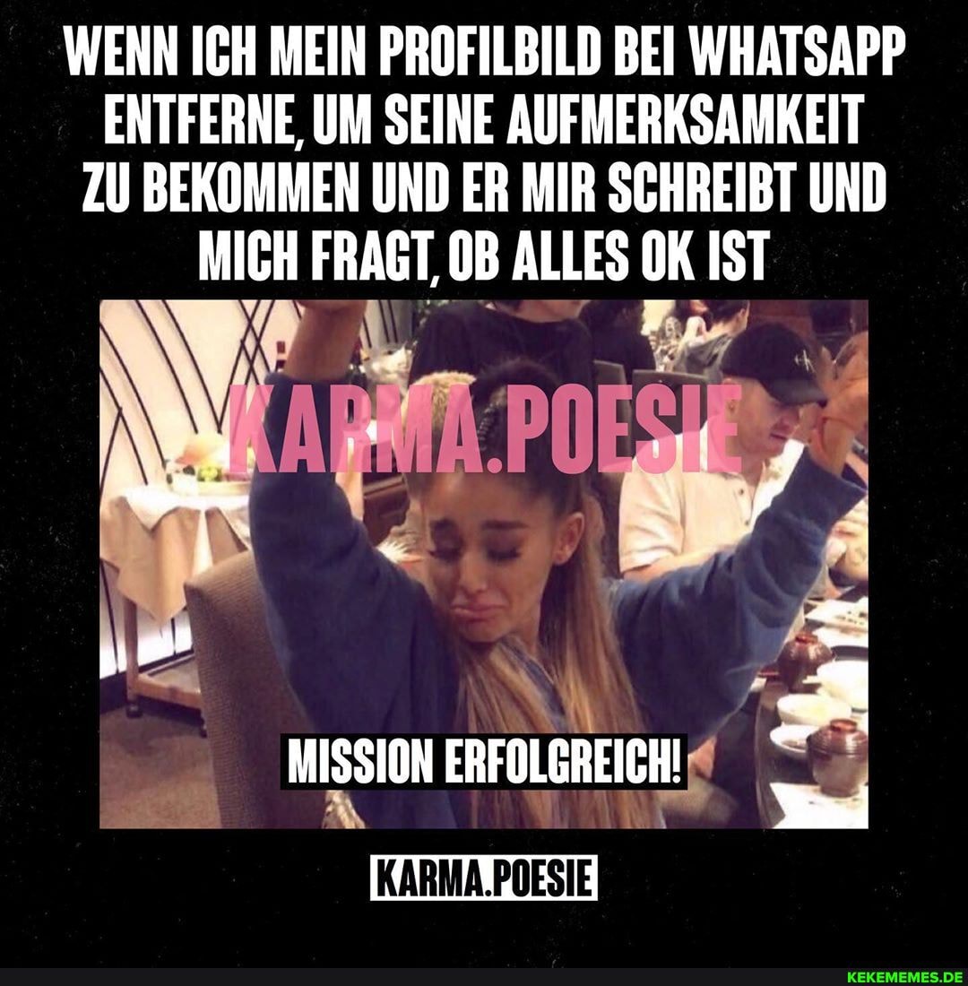 WENN ICH MEIN PROFILBILD BEI WHATSAPP ENTFERNE, UM SEINE AUFMERKSAMKEIT ZU BEKOMMEN UND ER MIR SCHREIBT UND MICH FRAGT, OB ALLES OK IST
MISSION ERFOLGREICH!
POESIE