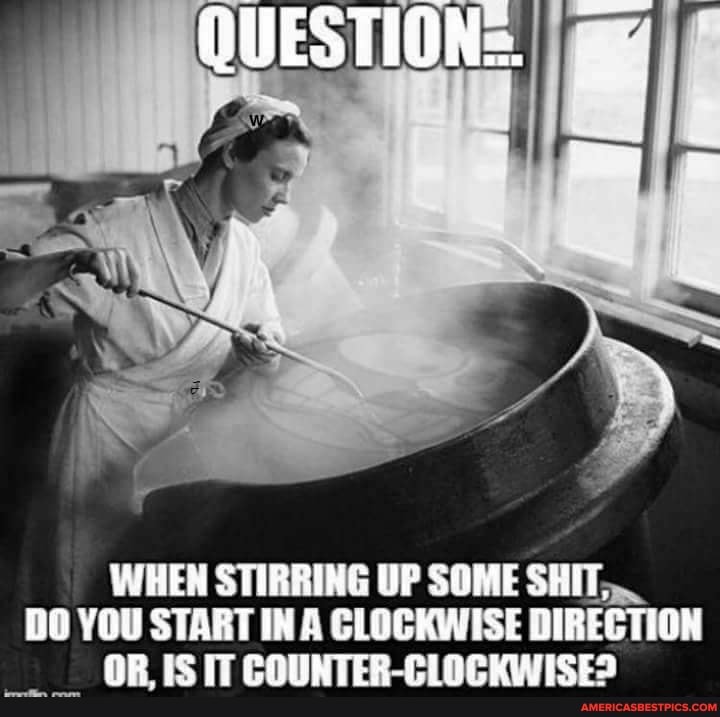QUESTION:
WHEN STIRRING UP SOME SHIT,
DO YOU START IN A CLOCKWISE DIRECTION OR, IS IT COUNTER-CLOCKWISE?