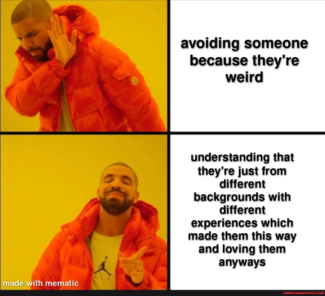 avoiding someone because they're weird
understanding that they're just from different backgrounds with different experiences which made them this way and loving them anyways
made