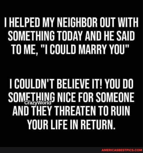 HELPED MY NEIGHBOR OUT WITH SOMETHING TODAY AND HE SAID TO ME, COULD MARRY YOU"
COULDN'T BELIEVE IT! YOU DO SOMETHING NICE FOR SOMEONE AND THEY THREATEN TO RUIN YOUR LIFE IN RETURN.