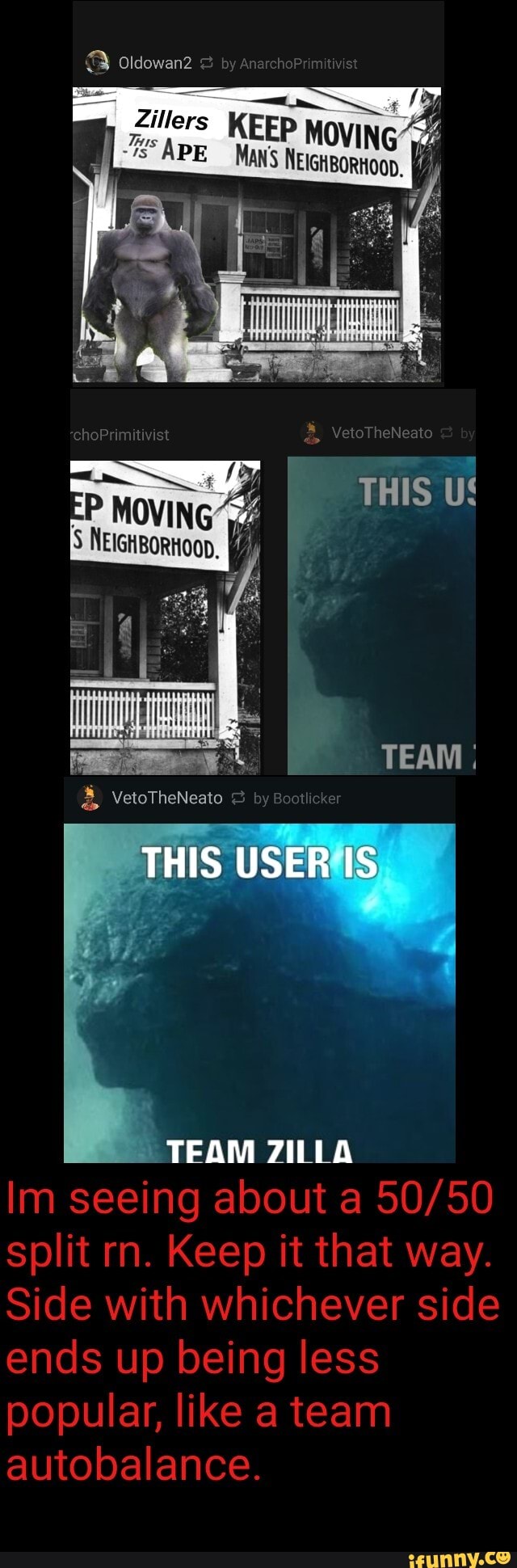 oldowan2
byan
APE KEEP MOVING
VeloTheNeato
THIS US
TEAM
THIS USER IS
TEAM ZILLA
Im seeing about a split rn. Keep it that way.
Side with whichever side ends up being less popular, like a team autobalance.