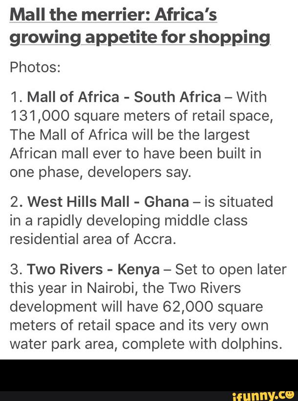Mall the merrier: Africa's
growing appetite for shopping
Photos:
1. Mall of Africa
-
South Africa
-
With
131,000 square meters of retail space,
The Mall of Africa will be the largest
African mall ever to have been built in
one phase, developers say.
2. West Hills Mall
-
Ghana
-
is situated
in a rapidly developing middle class
residential area of Accra.
3. Two Rivers
-
Kenya -
Set to open later
this year in Nairobi, the Two Rivers
development Will have 62,000 square
meters of retail space and its very own
water park area, complete with dolphins. -