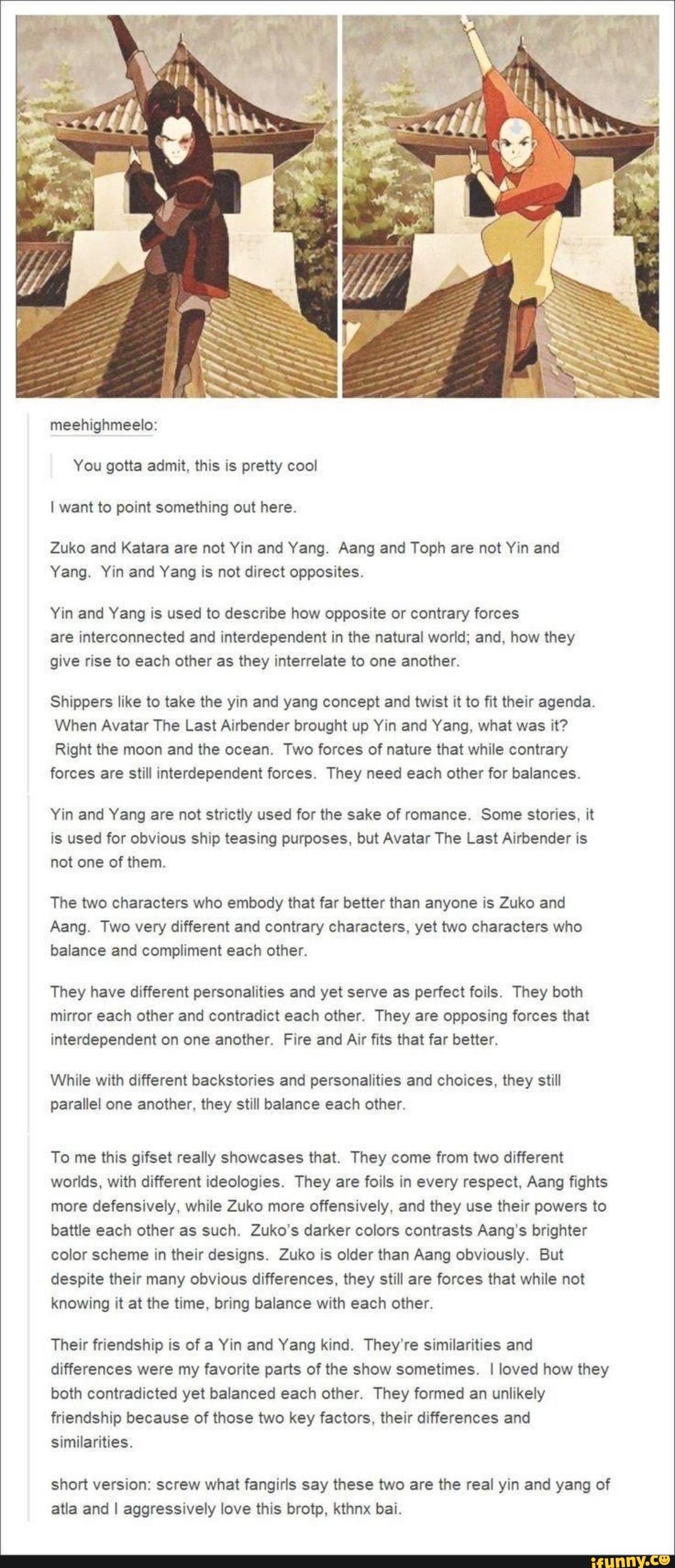 gotta admit, pretty
I want to point something out here.
Zuko and Katara are not Yin and Yang. Aang and Toph are not Yin and
Yang. Yin and Yang is not direct opposites.
Yin and Yang is used to describe how opposite or contrary forces
are interconnected and interdependent in the natural world; and, how they
give rise to each other as they interrelate to one another.
Shippers like to take the yin and yang concept and twist it to fit their agenda.
When Avatar The Last Airbender brought up Yin and Yang, what was it?
Right the moon and the ocean. Two forces of nature that while contrary
forces are still interdependent forces. They need each other for balances.
Yin and Yang are not strictly used for the sake of romance. Some stories, it
is used for obvious ship teasing purposes, but Avatar The Last Airbender is
not one of them.
The two characters who embody that far better than anyone is Zuko and
Aang. Two very different and contrary characters, yet two characters who
balance and compliment each other.
They have different personalities and yet serve as perfect foils. They both
mirror each other and contradict each other. They are opposing forces that
interdependent on one another. Fire and Air fits that far better.
While with different backstories and personalities and choices, they still
parallel one another, they still balance each other.
To me this gifset really showcases that. They come from two different
worlds, with different ideologies. They are foils in every respect, Aang fights
more defensively, while Zuko more offensively, and they use their powers to
battle each other as such. Zuko's darker colors contrasts Aang's brighter
color scheme in their designs. Zuko is older than Aang obviously. But
despite their many obvious differences, they still are forces that while not
knowing it at the time, bring balance with each other.
Their friendship is of a Yin and Yang kind. They're similarities and