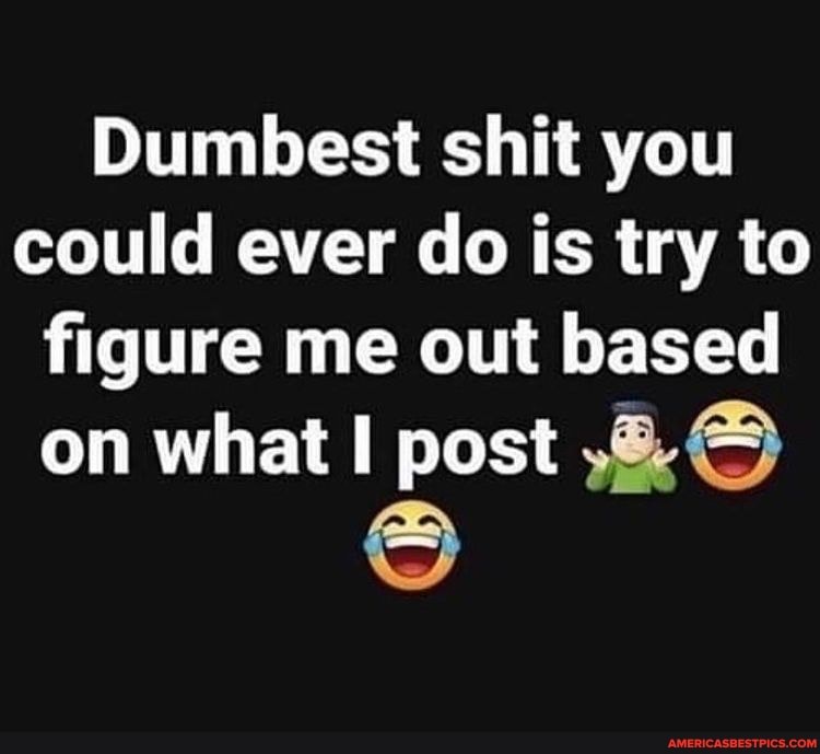 Dumbest shit you could ever do is try to figure me out based
on what I post
