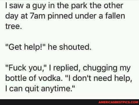 saw a guy in the park the other day at pinned under a fallen tree.
"Get help!" he shouted.
"Fuck you," I replied, chugging my
bottle of vodka. don't need help, can quit anytime."