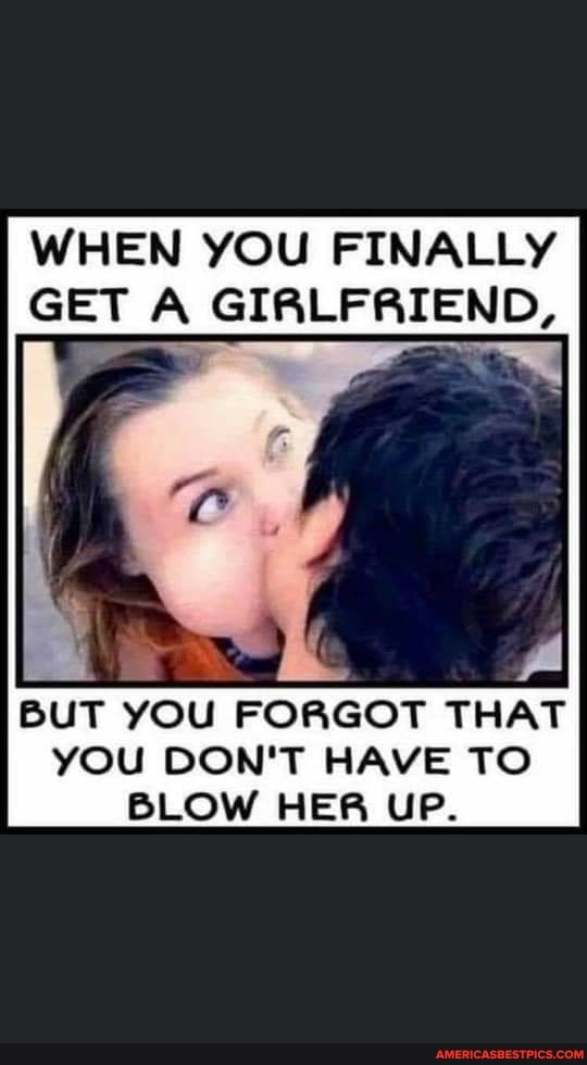 WHEN YOU FINALLY GET A GIRLFRIEND,
af
BUT YOU FORGOT THAT YOU DON'T HAVE TO BLOW HER UP.