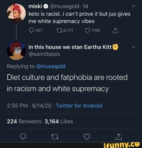 2) keto is racist. i can't prove it but jus gives
me white supremacy vibes
s& @saiintbepis
Replying to @musegold
Diet culture and fatphobia are rooted
in racism and white supremacy