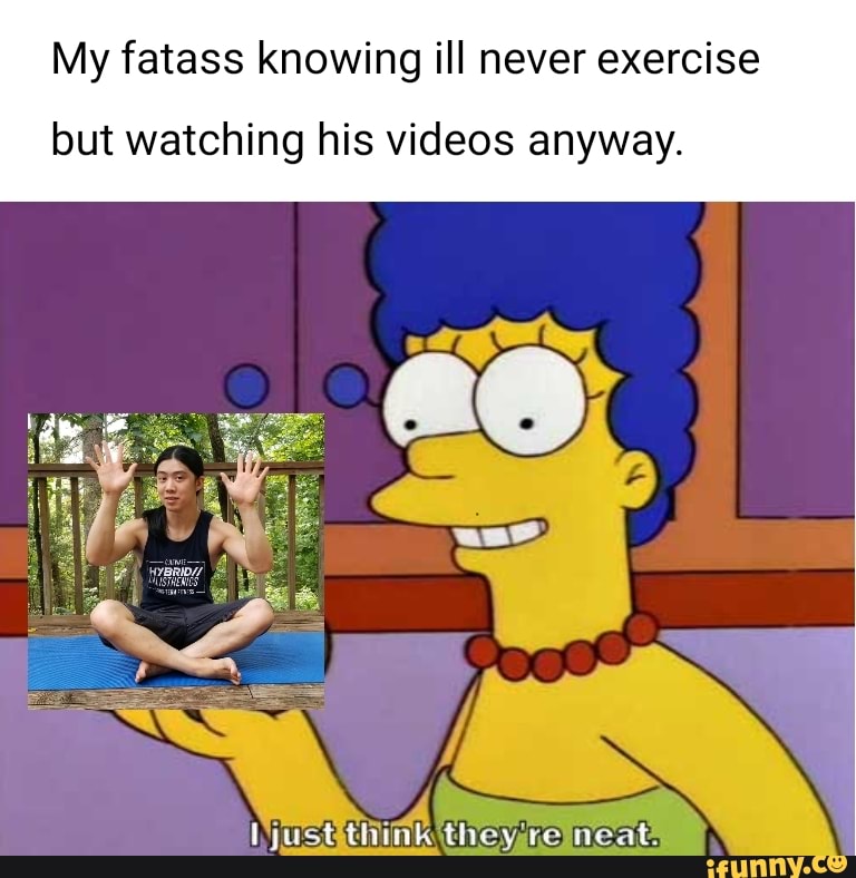 My fatass knowing ill never exercise
but watching his videos anyway.