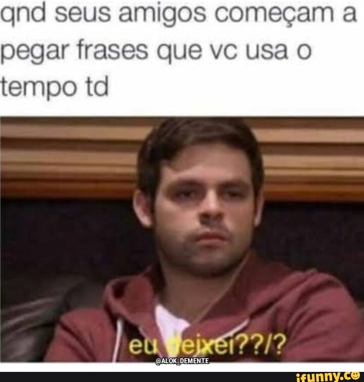 qnd seus amigos começam a pegar frases que vc usa tempo td
DEMENTE