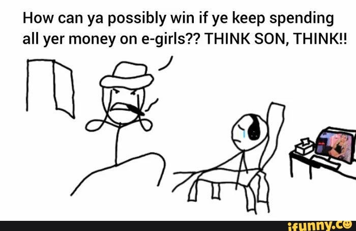 How can ya possibly win if ye keep spending all yer money on e-girls?? THINK SON, THINK!