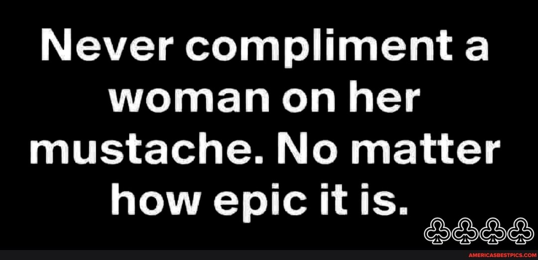 Never compliment woman on her mustache. No matter
how epic it is.