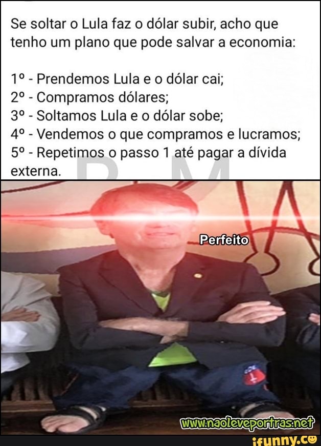 Se soltar o Lula faz o dólar subir, acho que
tenho um plano que pode salvar a economia:
Prendemos Lula e o dólar cai;
Compramos dólares;
Soltamos Lula e o dólar sobe;
Vendemos o que compramos e lucramos;
Repetimos o passo 1 até pagar a dívida
externa.