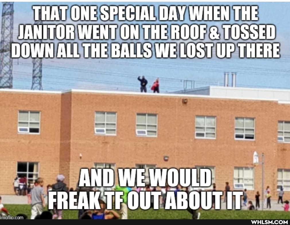 THAT ONE SPECIAL DAY WHEN THE JANITOR WENT ON THE ROOF & TOSSED DOWN ALL THE BALLS WE LOST UP THERE
Ra
AND WEWOULD FREAK TF OUT ABOUT IT