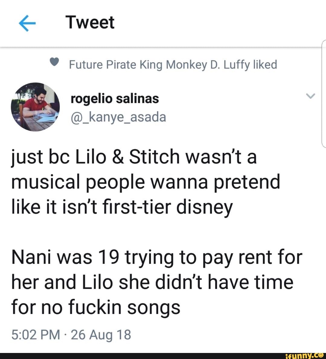 Tweet
Future Pirate King Monkey D. Luffy liked
salinas
just bc Lilo & Stitch wasn't a musical people wanna pretend like it isn't first-tier disney
Nani was 19 trying to pay rent for her and Lilo she didn't have time for no fuckin songs
PM - 26 Aug 18