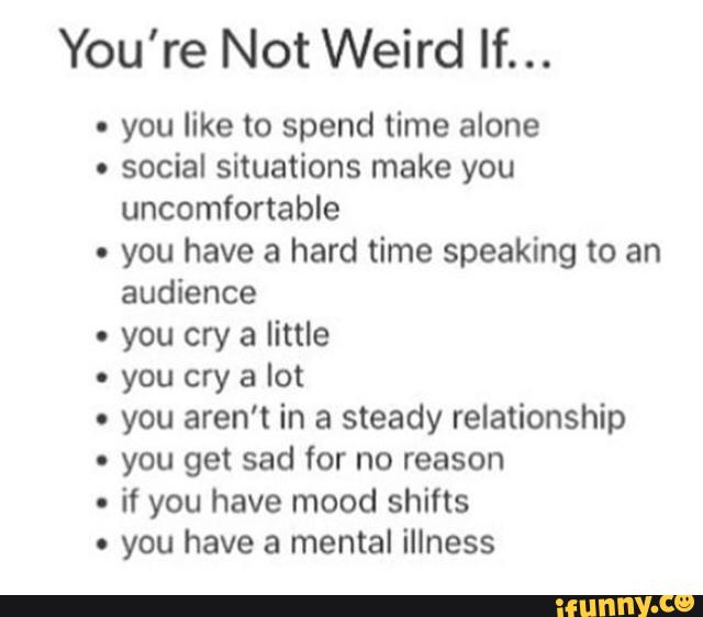 You're Not Weird If...
. you like to spend time alone
.
social situations make you
uncomfortable
- you have a hard time speaking to an
audience
. you cry a little
- you cry a lot
. you aren't in a steady relationship
. you get sad for no reason
.
if you have mood shifts
. you have a mental illness