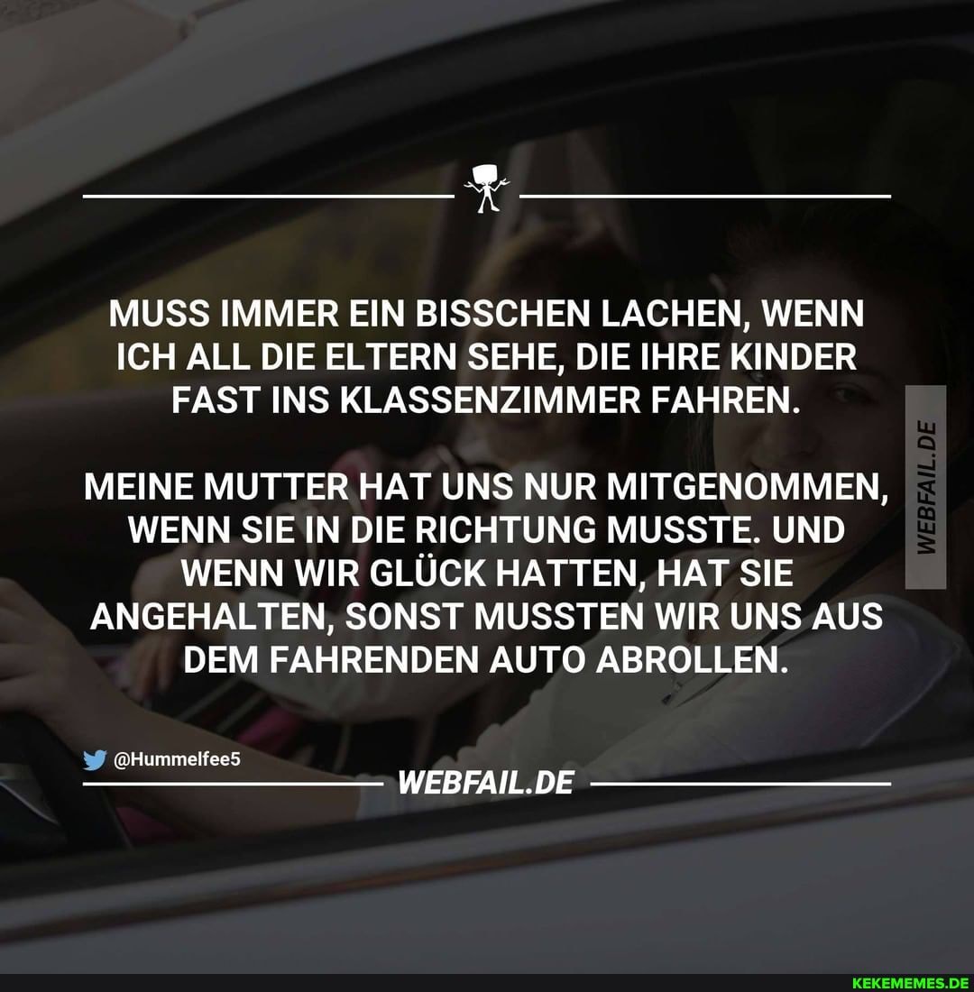 MUSS IMMER EIN BISSCHEN LACHEN, WENN ICH ALL DIE ELTERN SEHE, DIE IHRE KINDER FAST INS KLASSENZIMMER FAHREN.
MEINE MUTTER HAT UNS NUR MITGENOMMEN,
WENN SIE IN DIE RICHTUNG MUSSTE. UND WENN WIR GLÜCK HATTEN, HAT SIE ANGEHALTEN, SONST MUSSTEN WIR UNS AUS DEM FAHRENDEN AUTO ABROLLEN.
@Hummelfee5
DE