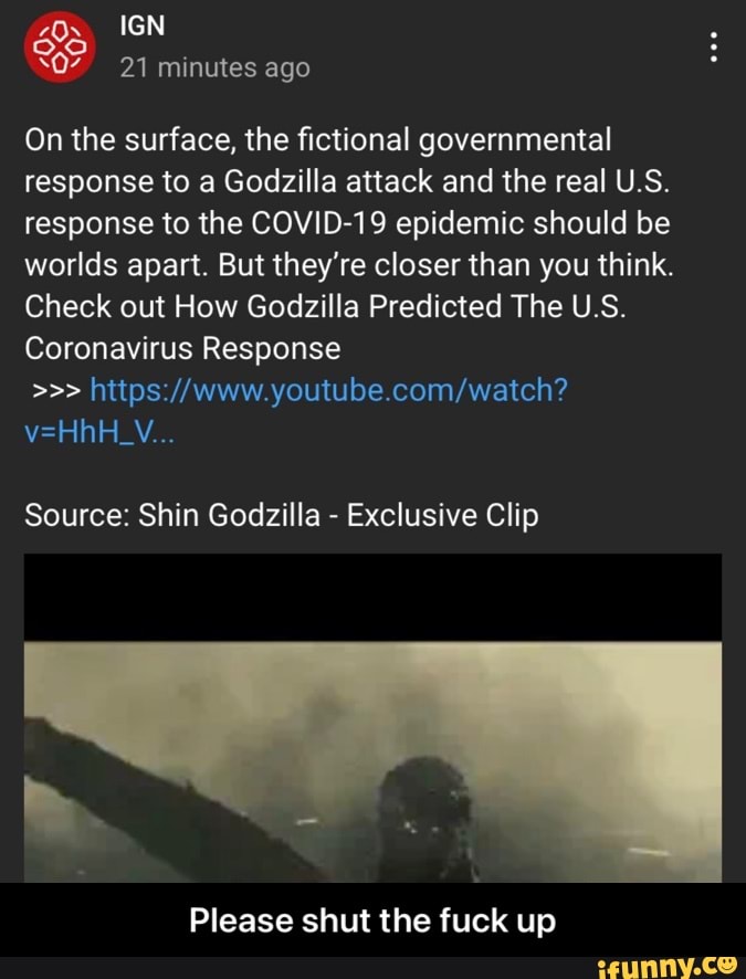 IGN
21 minutes ago
On the surface, the fictional governmental response to a Godzilla attack and the real U.S.
response to the COVID-19 epidemic should be worlds apart. But they're closer than you think.
Check out How Godzilla Predicted The US Coronavirus Response
Source: Shin Godzilla - Exclusive Clip
Please shut the fuck up - Please shut the fuck up