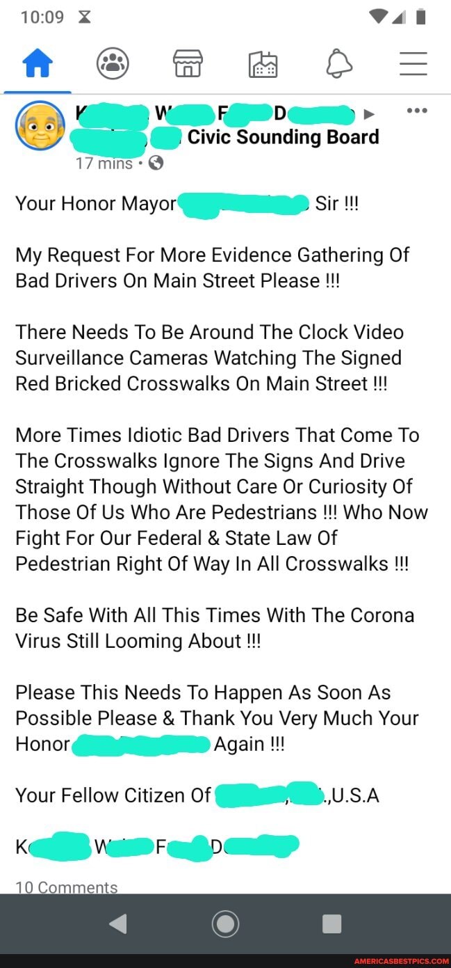 f @ &@O==
\ Wi Fi D Lae
Civic Sounding Board
17 mins: @
Your Honor Mayor Sir
My Request For More Evidence Gathering Of
Bad Drivers On Main Street Please
There Needs To Be Around The Clock Video
Surveillance Cameras Watching The Signed
Red Bricked Crosswalks On Main Street
More Times Idiotic Bad Drivers That Come To
The Crosswalks Ignore The Signs And Drive
Straight Though Without Care Or Curiosity Of
Those Of Us Who Are Pedestrians Who Now
Fight For Our Federal & State Law Of
Pedestrian Right Of Way In All Crosswalks
Be Safe With All This Times With The Corona
Virus Still Looming About
Please This Needs To Happen As Soon As
Possible Please & Thank You Very Much Your
Honor Again
Your Fellow Citizen Of Waee..U.S.A Ke F De