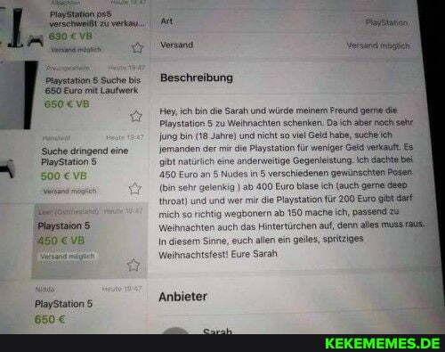 Playstation 8 Suche bis Beschreibung
650 Euro mit Laufwerk
Suche dringend eine
500 vB
Beschreibung
Hey, ich bin die Sarah und würde meinem Freund gerne die
Playstation 5 zu Weihnachten schenken. Da ch aber nachisahe una bin (18 Jahre) und nicht soviel Geld habe, sucheich jemanden der mi die Playstation für weniger verkauft naturich eine anderweitige Gegenleistung: Ich dachte
450 Euro an 5 Nudes in 5 verschiedenen gewünschten Basen
(in sehr gelenkig) ab 400 Euro blase ic (auch germe hroat) und und wer mir die Playstation für 200 Euro mich so richtig wegbonern ab 150 mache ich, passendlal
Weihnachten auch das Hintertürchen auf, denn ale
In diesem Sinne, euch allen ein geiles, spritziges
Weihnachtsfest! Eure Sarah
'Anbieter