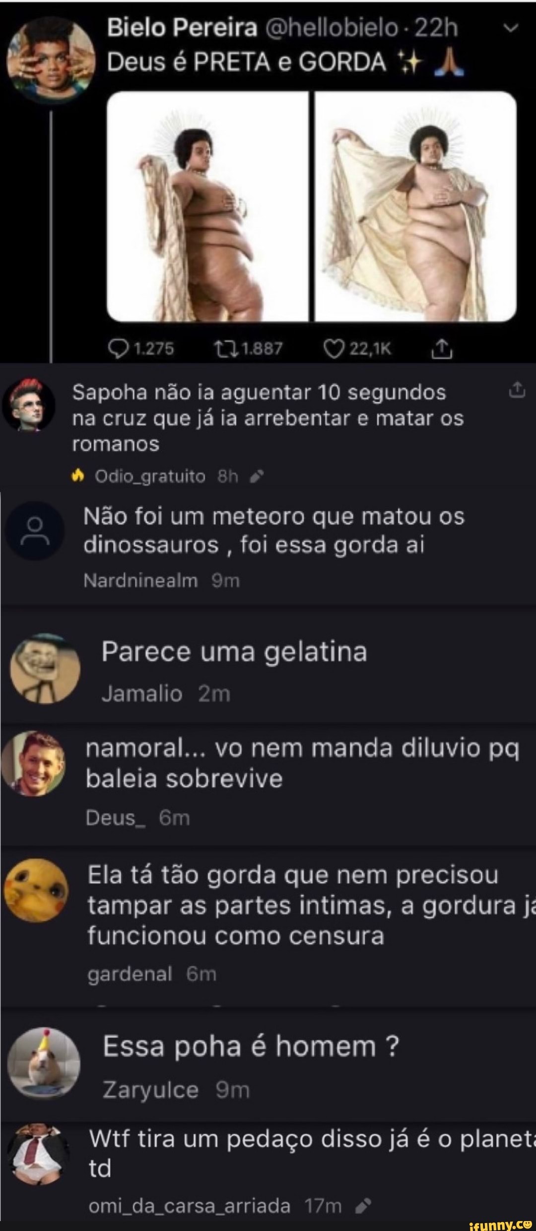 Bielo Pereira Qhellobielo
Deus é PRETA e GORDA À.
Sapoha não ia aguentar 10 segundos na cruz que já ia arrebentar e matar os romanos
Odo gratuito
Não foi um meteoro que matou os dinossauros , foi essa gorda ai
Im
Parece uma gelatina
Jamalio
namoral... vo nem manda diluvio pq
" baleia sobrevive
Deus
Ela tá tão gorda que nem precisou tampar as partes intimas, a gordura ji funcionou como censura
gardenal
Essa poha é homem ?
Zaryulce
Wtf tira um pedaço disso já é o planet td
omi da carsa arriada
