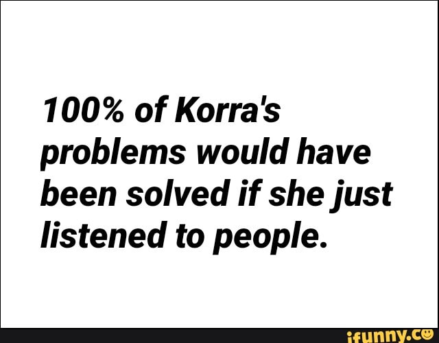 100% of Korra's
problems would have
been solved if she just
listened to people.