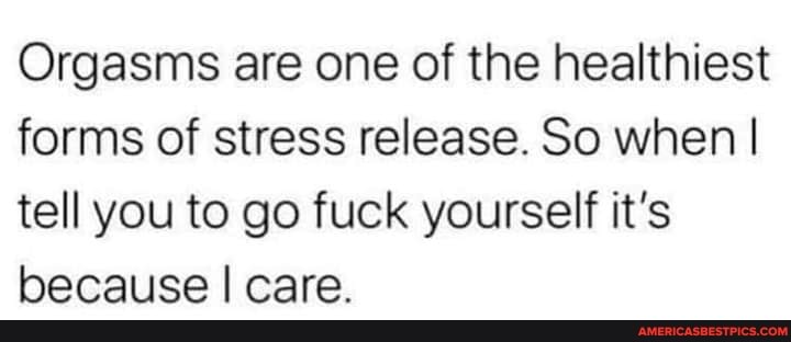 Orgasms are one of the healthiest forms of stress release. So when I tell you to go fuck yourself it's because I care.