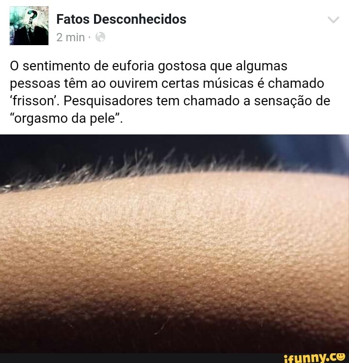 O sentimento de euforia gostosa que algumas
pessoas têm ao ouvirem certas músicas é chamado
"frisson. Pesquisadores tem chamado a sensação de
"orgasmo da pele".