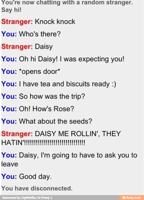 Youre now chatting with a random stranger.
Say hi!
Stranger: Knock knock
You: Who's there?
Stranger: Daisy
You: Oh hi Daisy! I was expecting you!
You: *opens door*
You: I have tea and biscuits ready You: So how was the trip?
You: What about the seeds?
Stranger: DAISY ME ROLLIN', THEY
You: Daisy, I'm going to have to ask you to
leave
You: Good day.
You have disconnected.