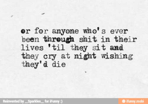 er for anyone who's ever
been threugh shit in their
lives 'til they sit and
they cry at night wishing
they'd die