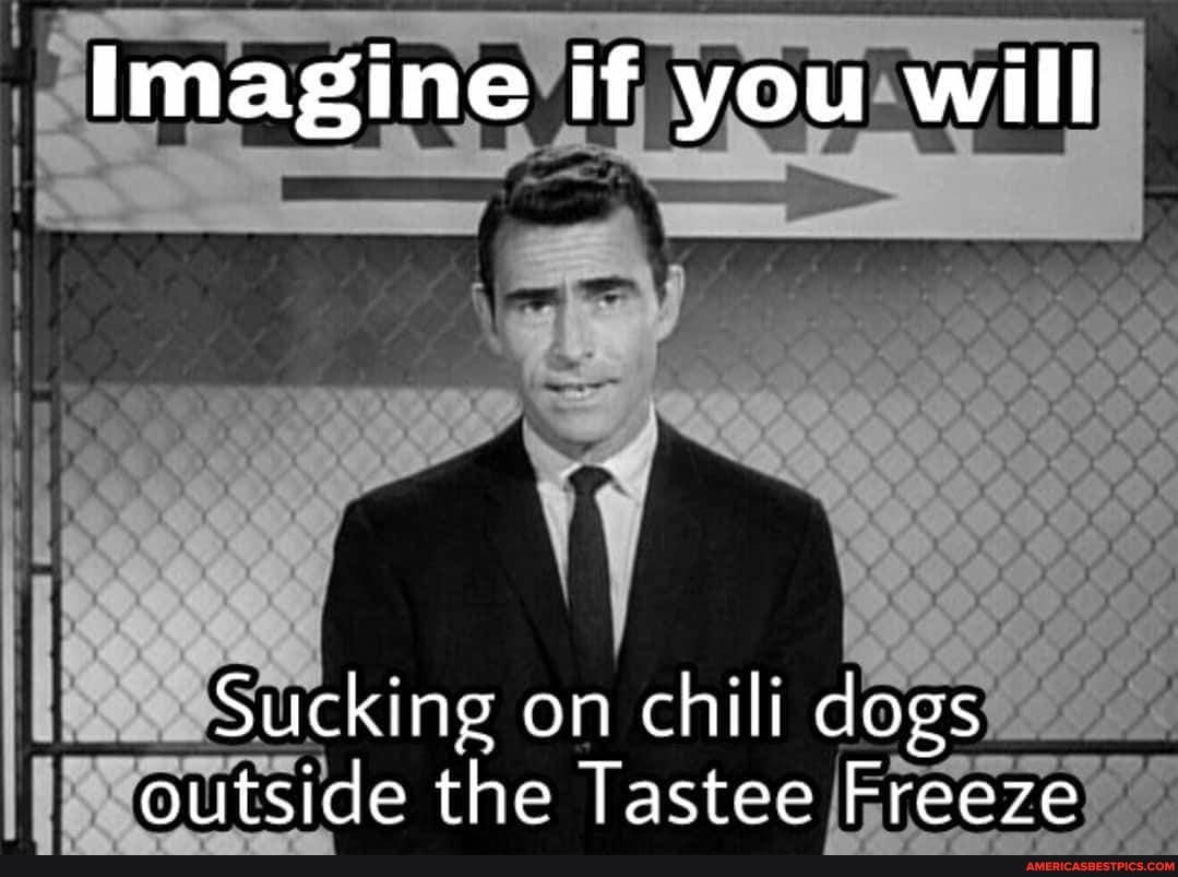 imagine if you will
Sucking on chili dogs outside the Tas tee Freeze