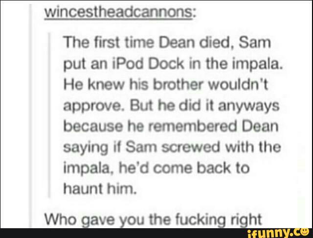 wincestheadcamons:
The first time Dean died. Sam
put an iPod Dock in the impala.
He knew his brother wouldn't
approve. But he did it anyways
because he remembered Dean
saying it Sam saewed with the
Impala, he'd come back to
haunt him.
Who gave you the fucking right