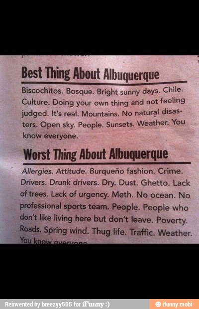 Best Thing About Albuquerque
Biscochitos. Bosque. Bright sunny
days. Chile
Culture. Doing your own thing and
not feeling
judged. It's real. Mountains. No
natural disas-
ters. Open sky. People. Sunsets. Weather, You
know everyone.
Worst Thing About Albuquerque
Allergies. Attitude. Burqueño fashion. Crime.
Drivers. Drunk drivers. Dry. Dust. Ghetto. Lack
oftrees. Lack of urgency. Meth. No ocean.
No
professional sports team. People. People who
don't like living here but don't leave. Poverty.
Roads. Spring wind. Thug life. Traffic. Weather