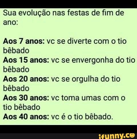 Sua evolução nas festas de fim de
ano:
Aos 7 anos: vc se diverte com o tio
bêbado
Aos 15 anos: vc se envergonha do tio
bêbado
Aos 20 anos: vc se orgulha do tio
bêbado
Aos 30 anos: vc toma umas com o
tio bêbado
Aos 40 anos: vc é o tio bêbado.