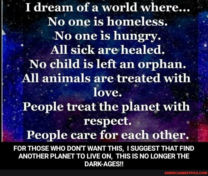 I dream of a world where...
No one is homeless.
No one is hungry.
All sick are healed.
No child is left an orphan.
All animals are treated with love.
People treat the planet with respect.
People care for each other.
FOR THOSE WHO DON'T WANT THIS, I SUGGEST THAT FIND
ANOTHER PLANET TO LIVE ON, THIS IS NO LONGER THE DARK-AGES!!