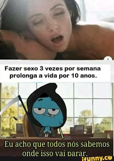 Fazer sexo 3 vezes por semana prolonga a vida por 10 anos.
Eu acho que todos nós sabemos onde isso vai narar.