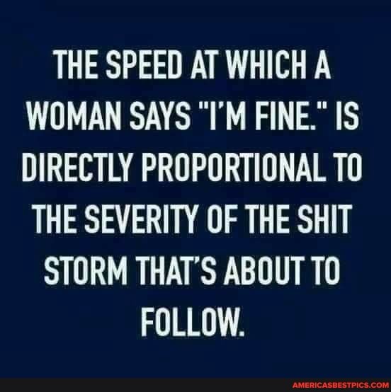 THE SPEED AT WHICH A WOMAN SAYS "I'M FINE." IS DIRECTLY PROPORTIONAL TO
THE SEVERITY OF THE SHIT STORM THAT'S ABOUT TO FOLLOW.