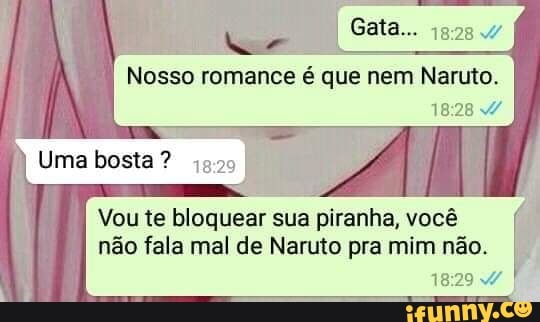 Gaia...
Nosso romance é que nem Naruto.
I Uma bosta ?
Vou te bloquear sua piranha, você não fala mal de Naruto pra mim não.
1829