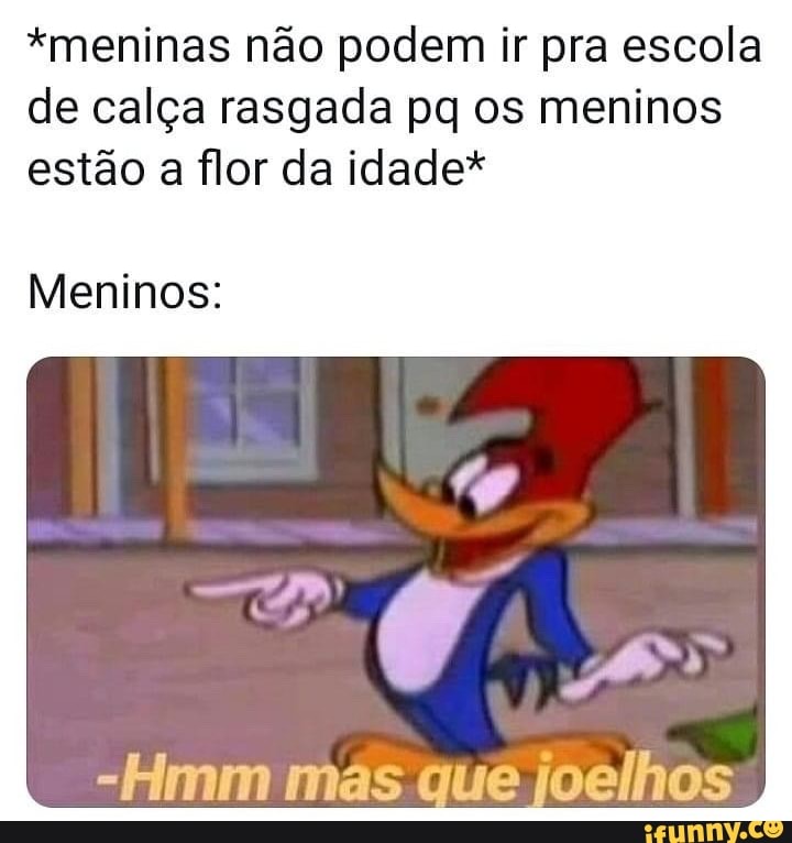 "meninas não podem ir pra escola de calça rasgada pq os meninos estão a flor da idade*
Meninos:
-Hmm mas que joelhos