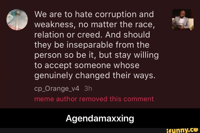 We are to hate corruption and weakness, no matter the race, relation or creed. And should they be inseparable from the person so be it, but stay willing to accept someone whose genuinely changed their ways.
cp_Orange_v4 meme author removed this comment
Agendamaxxing - Agendamaxxing