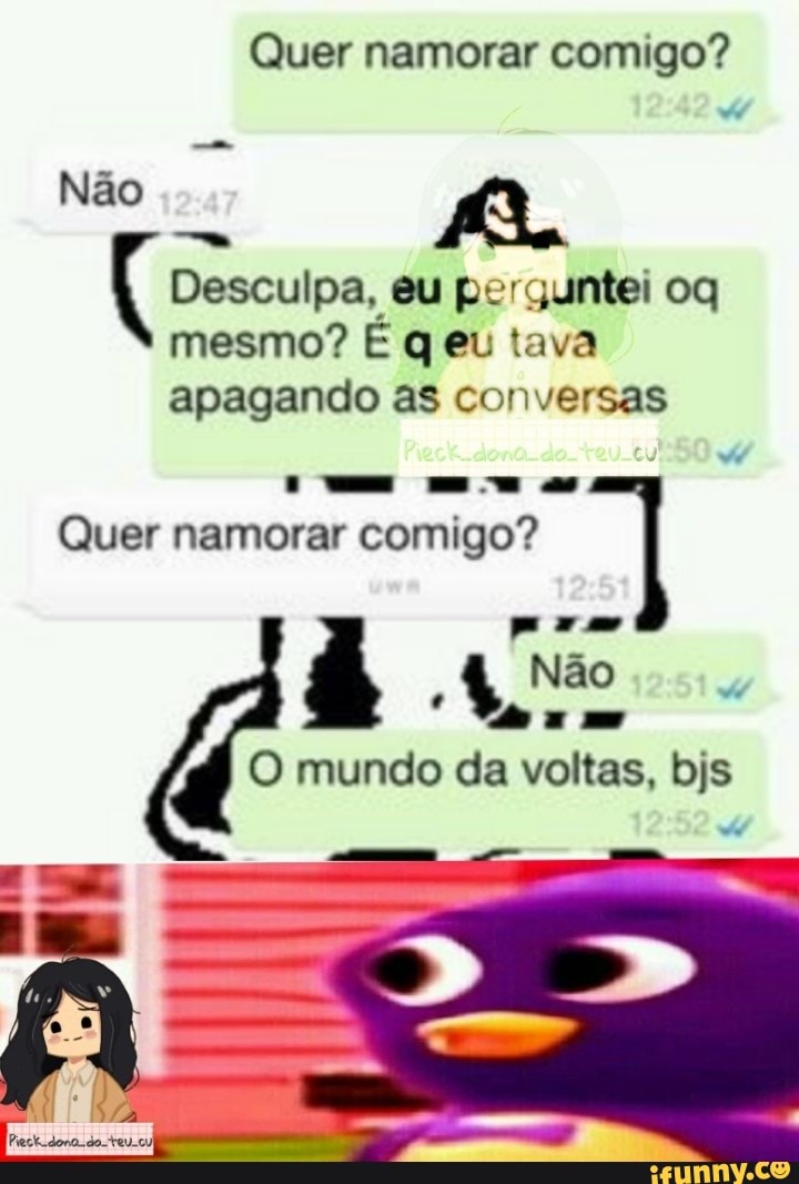 Quer namorar comigo?
Não Ro
Desculpa, eu perguntei oq mesmo? E q eu tava
apagando as conversas
as
DA Quer namorar comigo?
Não do
O mundo da voltas, bis