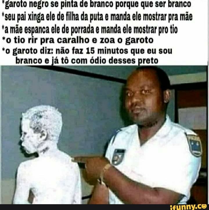 pai ele de se filha da puta manda ele porque mostrar ser pra mãe ta mãe espanca ele de porrada manda ele mostrar pro tio
*o tio rir pra caralho e zoa o garoto
*o garoto diz: não faz 15 minutos que eu sou
branco já tô com ódio desses preto
