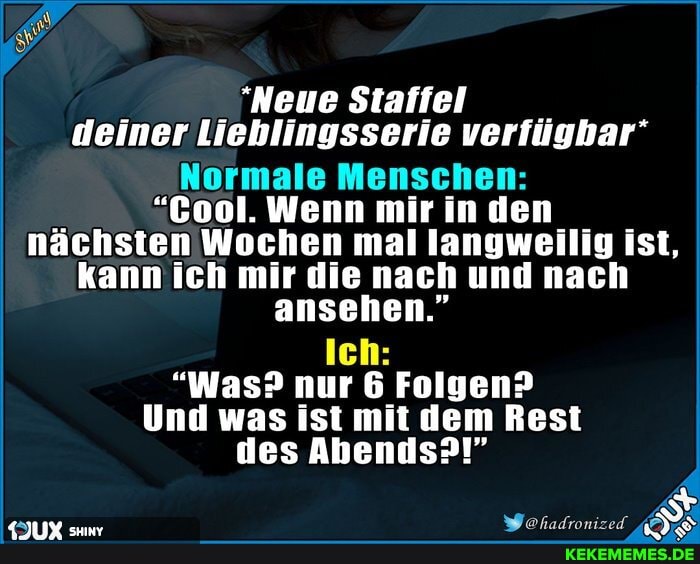 "Neue Staffel deiner Lieblingsserie verfügbar'
Normale Menschen:
"Cool. Wenn mir in den nächsten Wochen mal langweilig ist, kann ich mir die nach und nach ansehen."
Ich:
"Was? nur 6 Folgen?
Und was ist mit dem Rest des Abends?!"