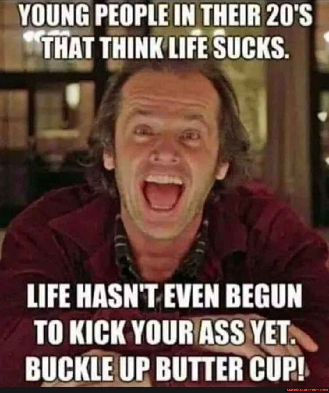 YOUNG PEOPLE IN THEIR 20'S
"THAT THINE LIFE SUCKS.
LIFE HASN'T EVEN BEGUN TO KICK YOUR ASS VET BUCKLE UP BUTTER COP!