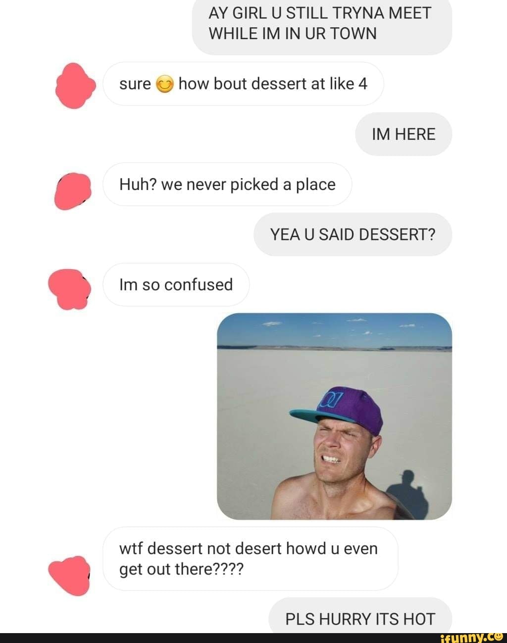 AY GIRL U STILL TRYNA MEET
WHILE IM IN UR TOWN
o sure
© how bout dessert at like 4
r Huh? we never picked a place
wtf dessert not desert howd u even